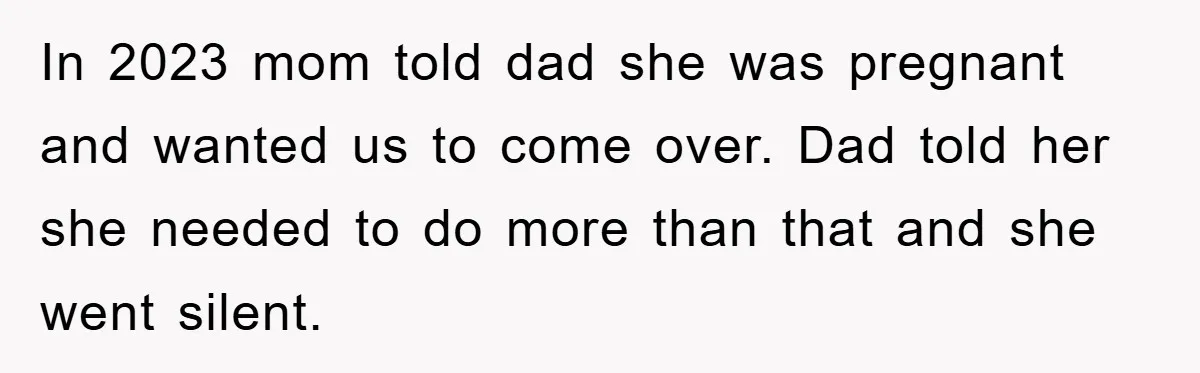 In 2023 mom told dad she was pregnant and wanted us to come over. Dad told her she needed to do more than that and she went silent.