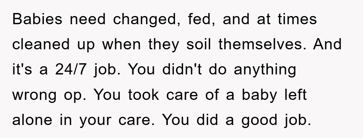 Babies need changed, fed, and at times cleaned up when they soil themselves. And it's a 24/7 job. You didn't do anything wrong op. You took care of a baby...