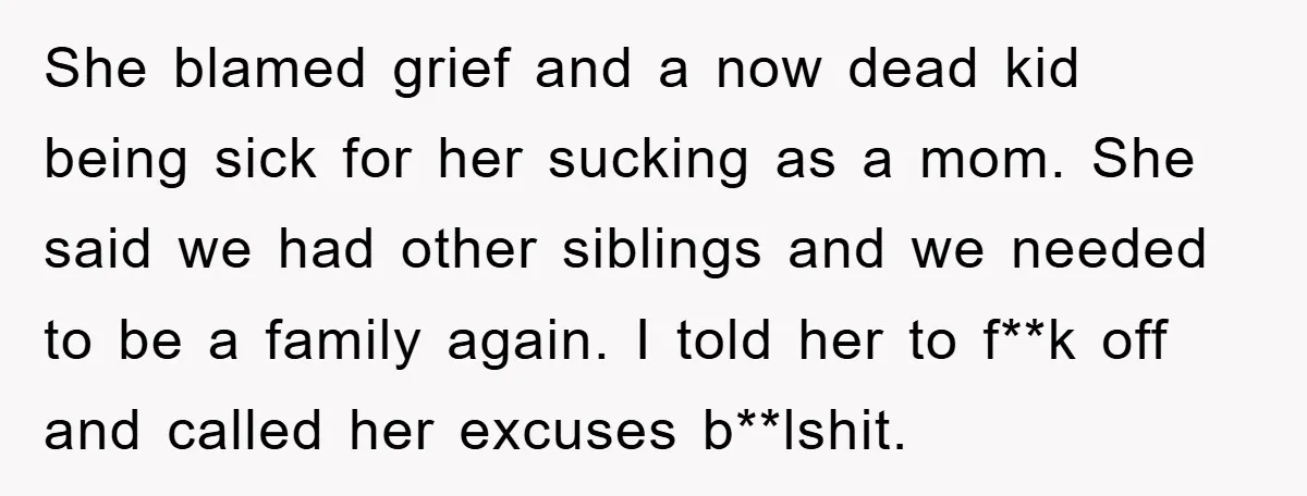 She blamed grief and a now dead kid being sick for her sucking as a mom. She said we had other siblings and we needed to be a family again....