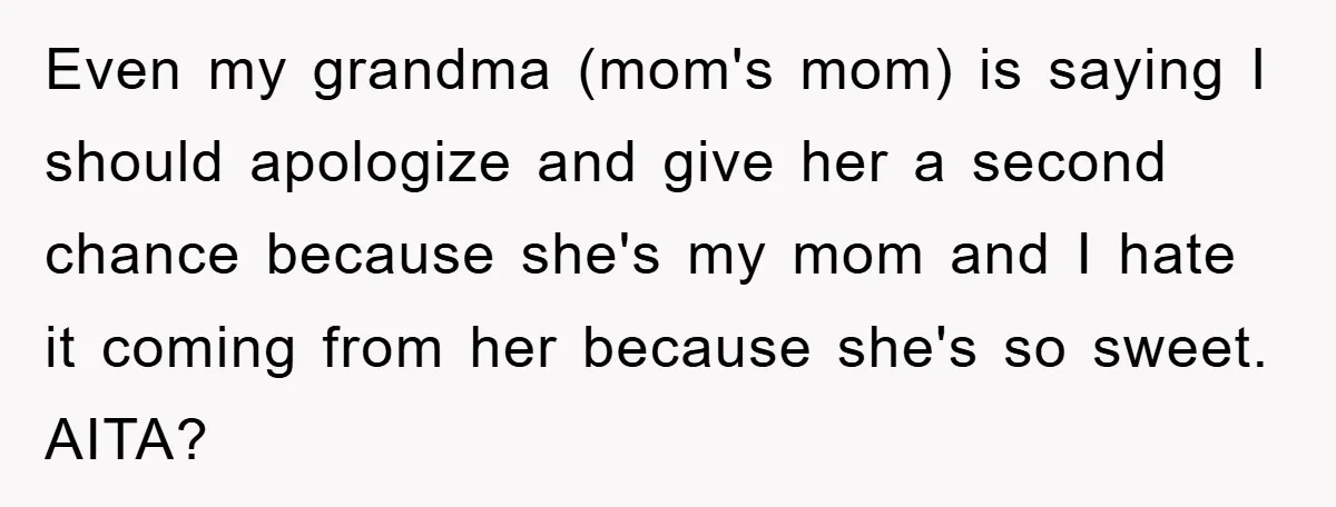 Even my grandma (mom's mom) is saying I should apologize and give her a second chance because she's my mom and I hate it coming from her because she's so...