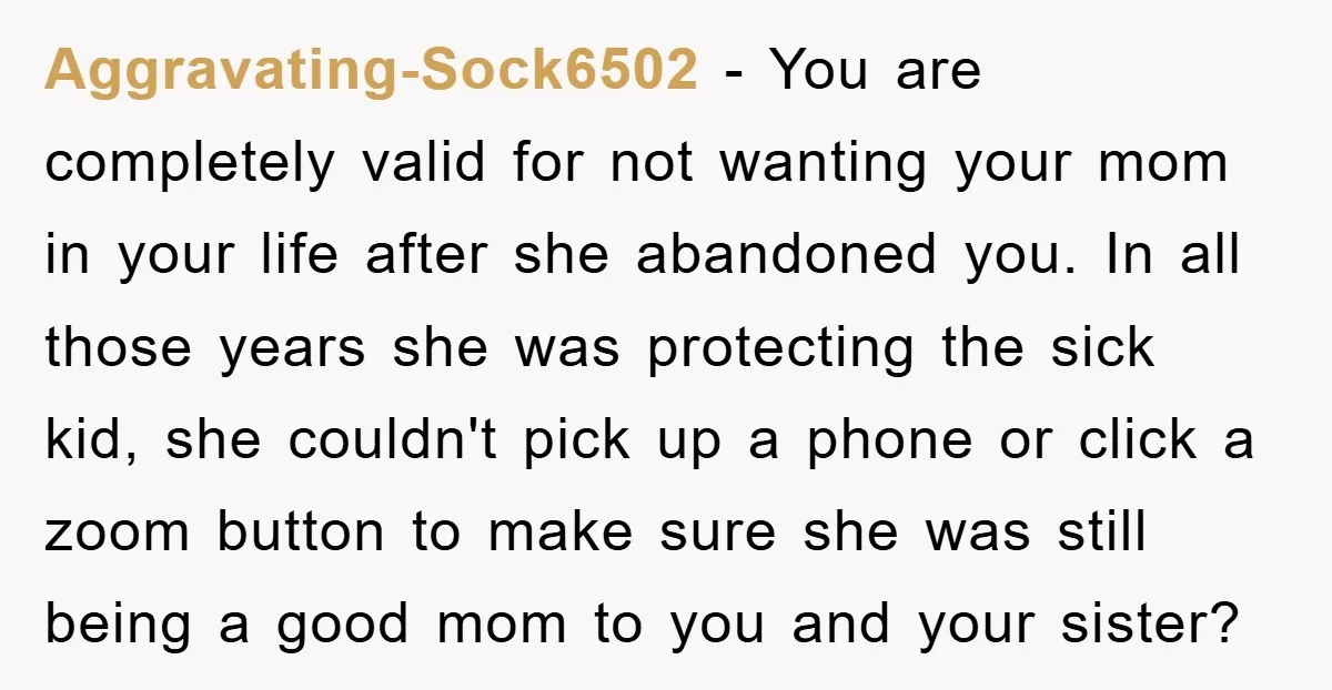 Aggravating-Sock6502 − You are completely valid for not wanting your mom in your life after she abandoned you. In all those years she was protecting the sick kid, she couldn't...
