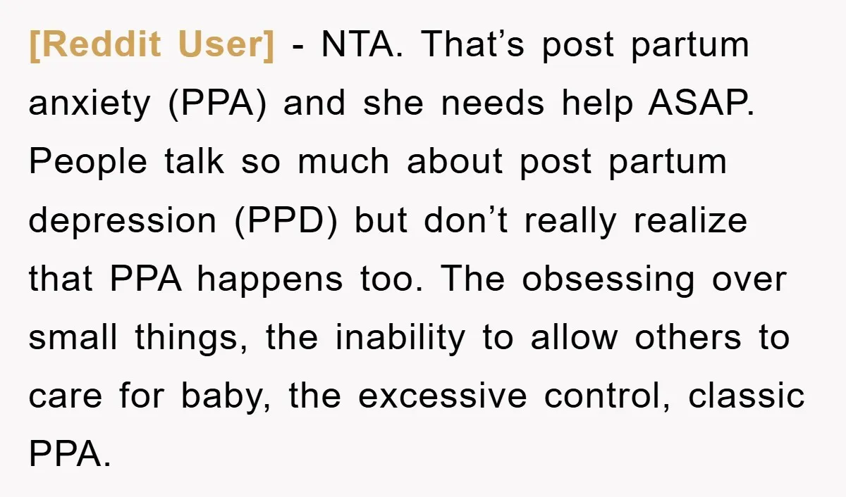 [Reddit User] − NTA. That’s post partum anxiety (PPA) and she needs help ASAP. People talk so much about post partum depression (PPD) but don’t really realize that PPA happens...