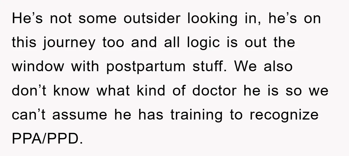 He’s not some outsider looking in, he’s on this journey too and all logic is out the window with postpartum stuff. We also don’t know what kind of doctor he...