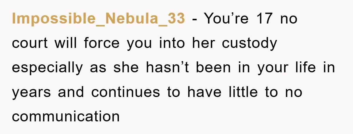 Impossible_Nebula_33 − You’re 17 no court will force you into her custody especially as she hasn’t been in your life in years and continues to have little to no communication