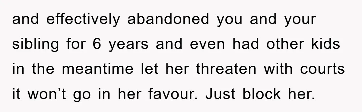 and effectively abandoned you and your sibling for 6 years and even had other kids in the meantime let her threaten with courts it won’t go in her favour. Just...