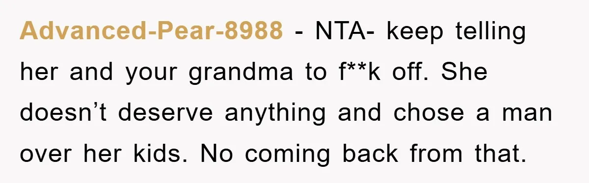 Advanced-Pear-8988 − NTA- keep telling her and your grandma to f**k off. She doesn’t deserve anything and chose a man over her kids. No coming back from that.