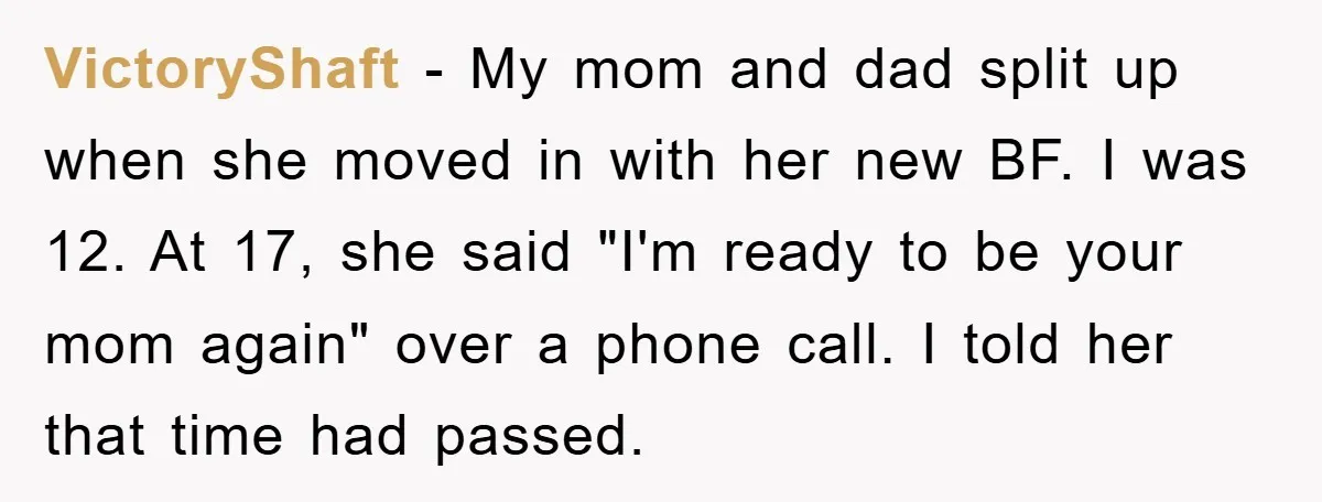 VictoryShaft − My mom and dad split up when she moved in with her new BF. I was 12. At 17, she said "I'm ready to be your mom again"...