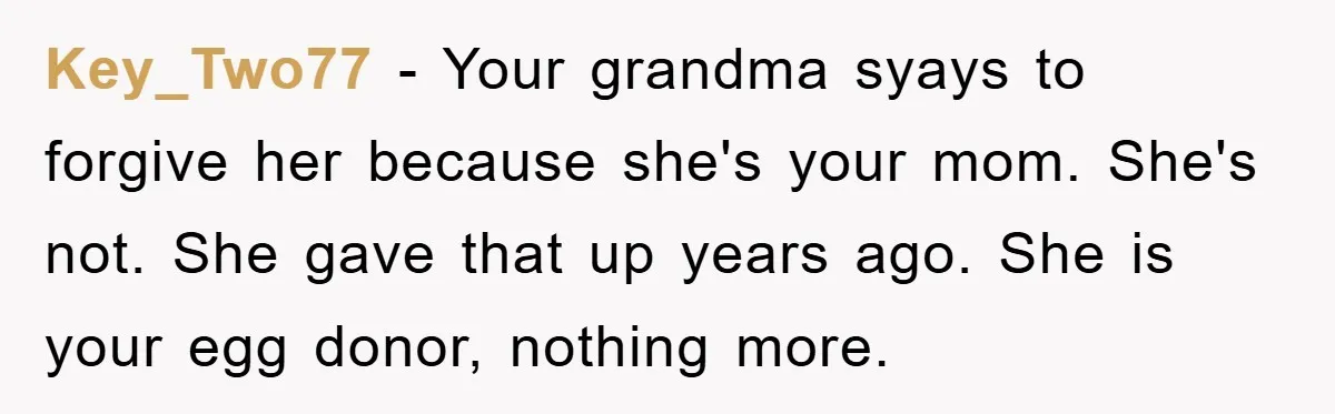 Key_Two77 − Your grandma syays to forgive her because she's your mom. She's not. She gave that up years ago. She is your egg donor, nothing more.