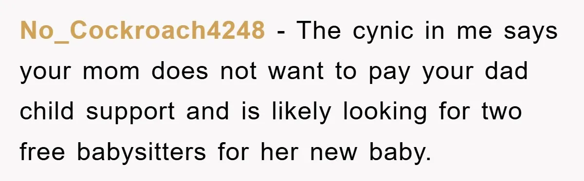 No_Cockroach4248 − The cynic in me says your mom does not want to pay your dad child support and is likely looking for two free babysitters for her new baby.