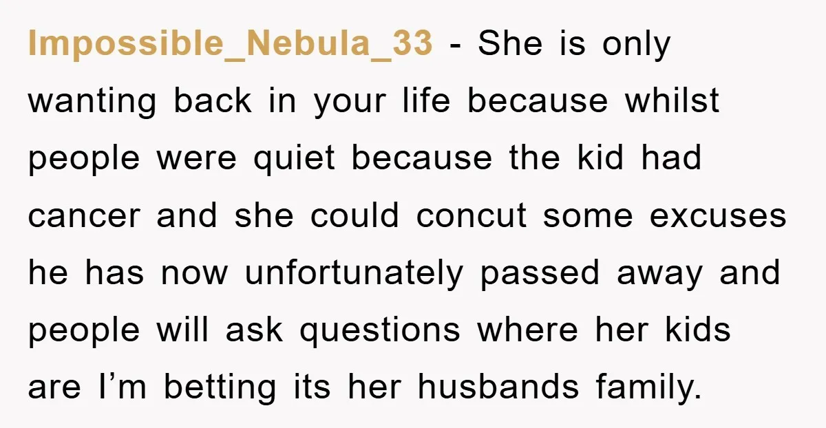 Impossible_Nebula_33 − She is only wanting back in your life because whilst people were quiet because the kid had cancer and she could concut some excuses he has now unfortunately...