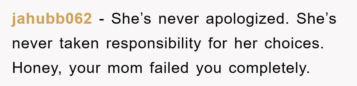 jahubb062 − She’s never apologized. She’s never taken responsibility for her choices. Honey, your mom failed you completely.