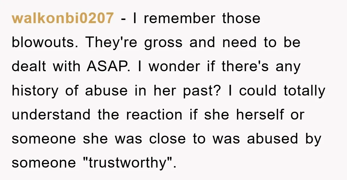 walkonbi0207 − I remember those blowouts. They're gross and need to be dealt with ASAP. I wonder if there's any history of abuse in her past? I could totally understand...