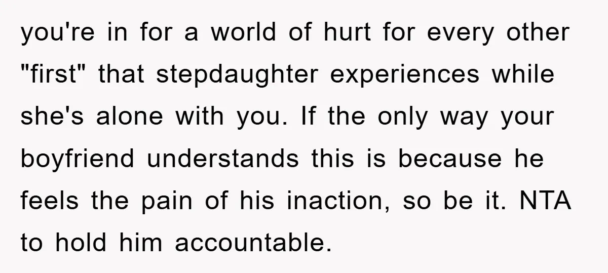 you're in for a world of hurt for every other "first" that stepdaughter experiences while she's alone with you. If the only way your boyfriend understands this is because he...