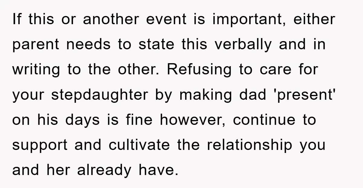 If this or another event is important, either parent needs to state this verbally and in writing to the other. Refusing to care for your stepdaughter by making dad 'present'...