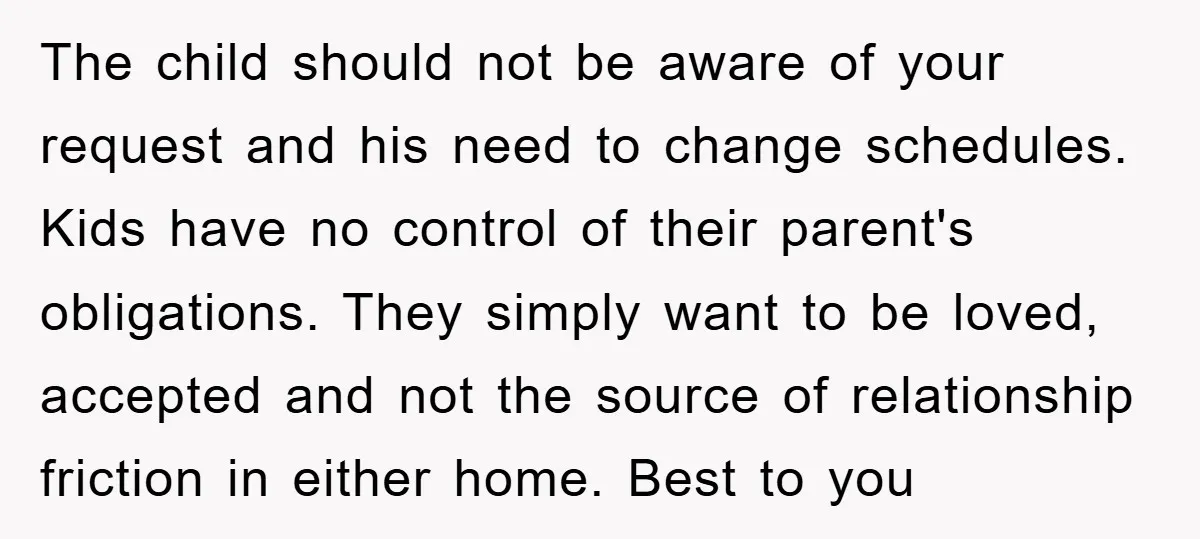 The child should not be aware of your request and his need to change schedules. Kids have no control of their parent's obligations. They simply want to be loved, accepted...