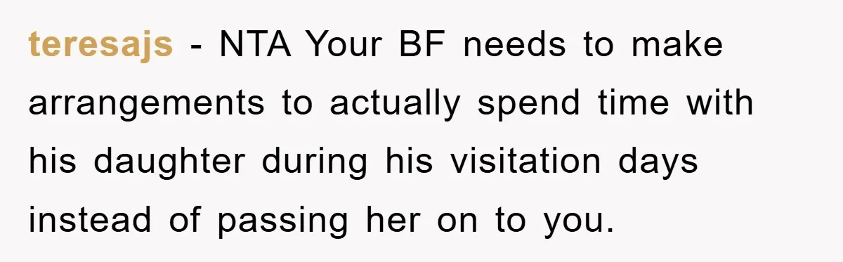 teresajs − NTA Your BF needs to make arrangements to actually spend time with his daughter during his visitation days instead of passing her on to you.
