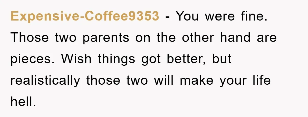 Expensive-Coffee9353 − You were fine. Those two parents on the other hand are pieces. Wish things got better, but realistically those two will make your life hell.