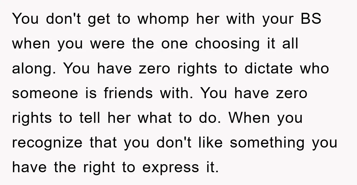 You don't get to whomp her with your BS when you were the one choosing it all along. You have zero rights to dictate who someone is friends with. You...