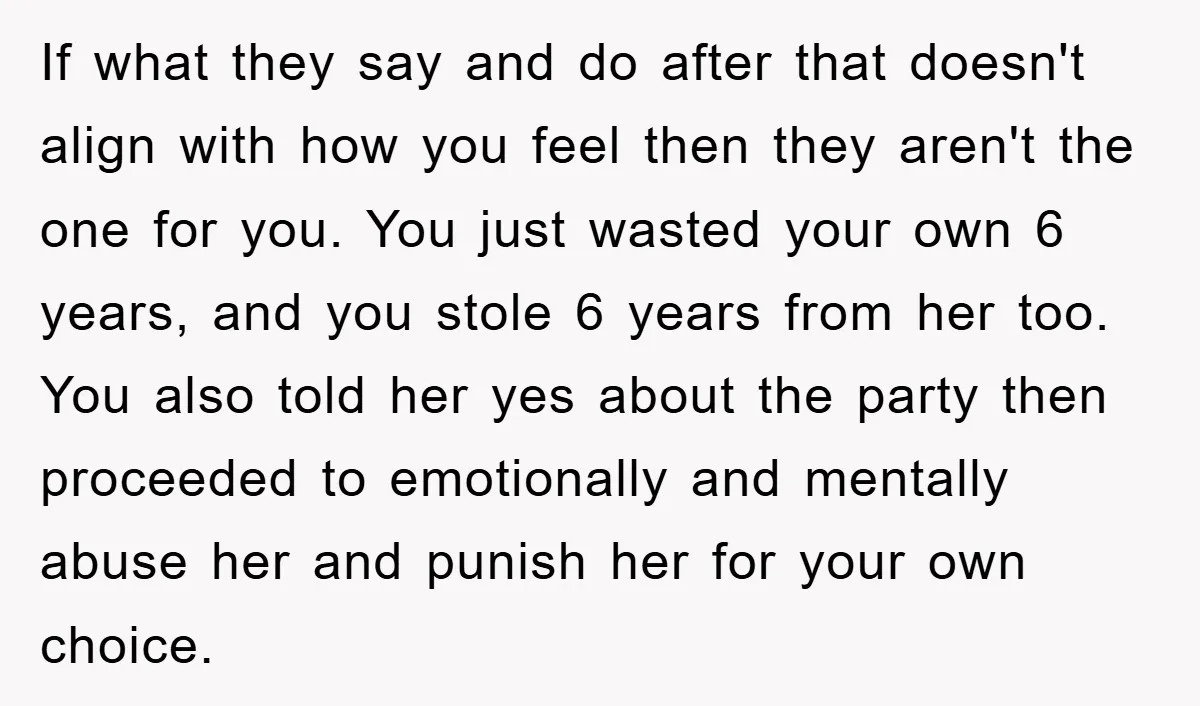If what they say and do after that doesn't align with how you feel then they aren't the one for you. You just wasted your own 6 years, and you...