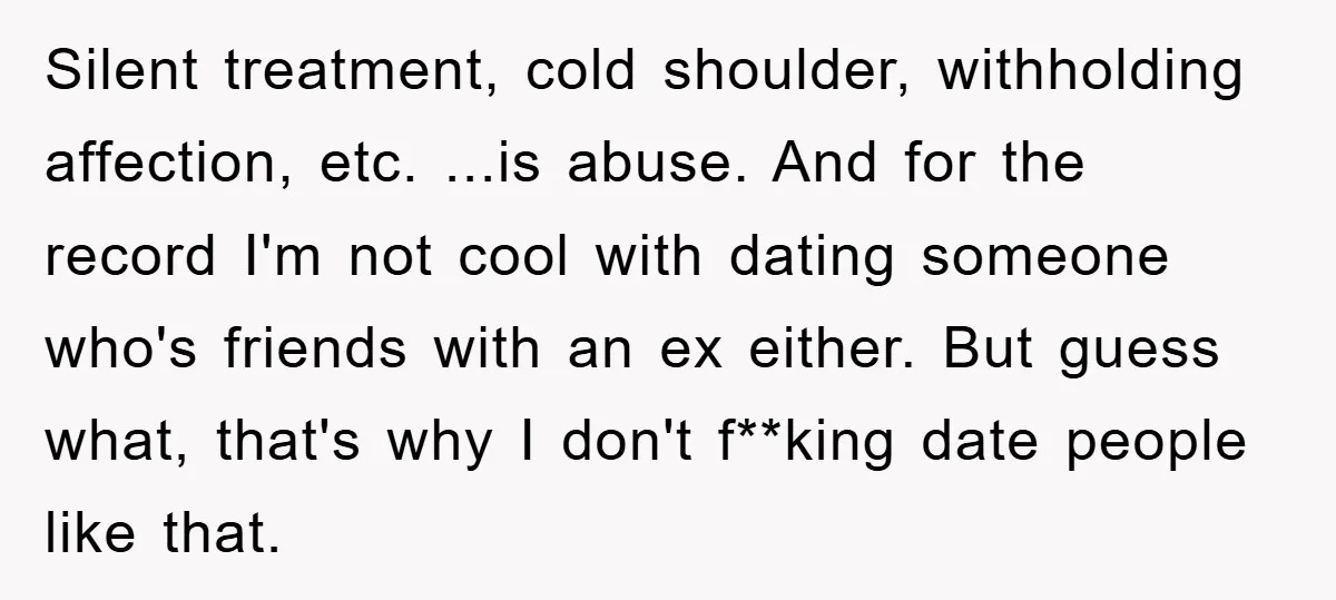 Silent treatment, cold shoulder, withholding affection, etc. ...is abuse. And for the record I'm not cool with dating someone who's friends with an ex either. But guess what, that's why...