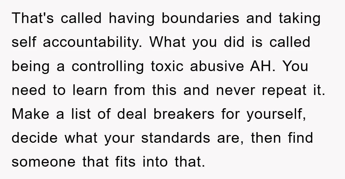 That's called having boundaries and taking self accountability. What you did is called being a controlling toxic abusive AH. You need to learn from this and never repeat it. Make...