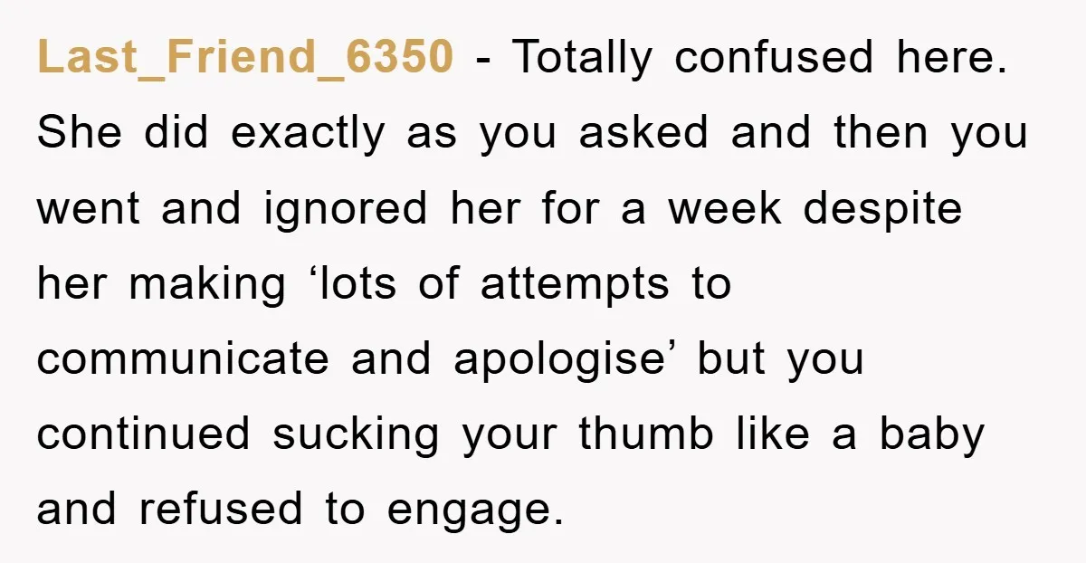 Last_Friend_6350 − Totally confused here. She did exactly as you asked and then you went and ignored her for a week despite her making ‘lots of attempts to communicate and...