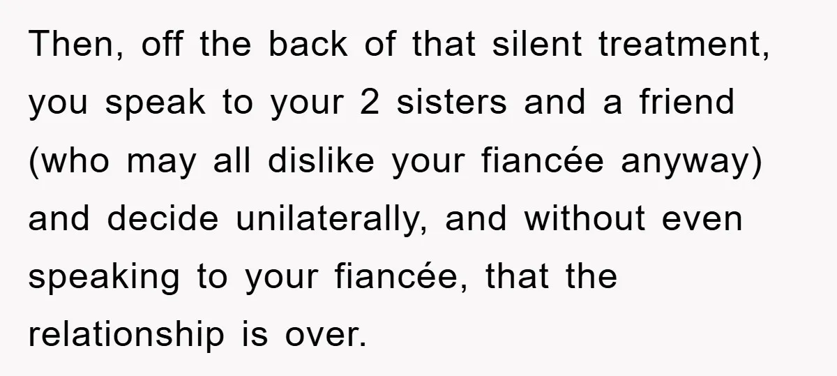 Then, off the back of that silent treatment, you speak to your 2 sisters and a friend (who may all dislike your fiancée anyway) and decide unilaterally, and without even...