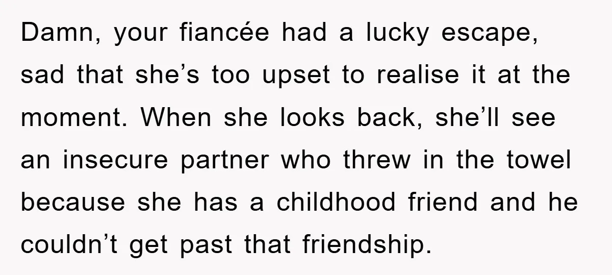 Damn, your fiancée had a lucky escape, sad that she’s too upset to realise it at the moment. When she looks back, she’ll see an insecure partner who threw in...