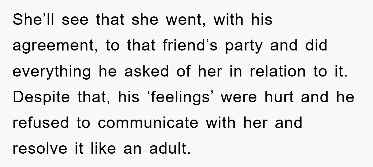 She’ll see that she went, with his agreement, to that friend’s party and did everything he asked of her in relation to it. Despite that, his ‘feelings’ were hurt and...