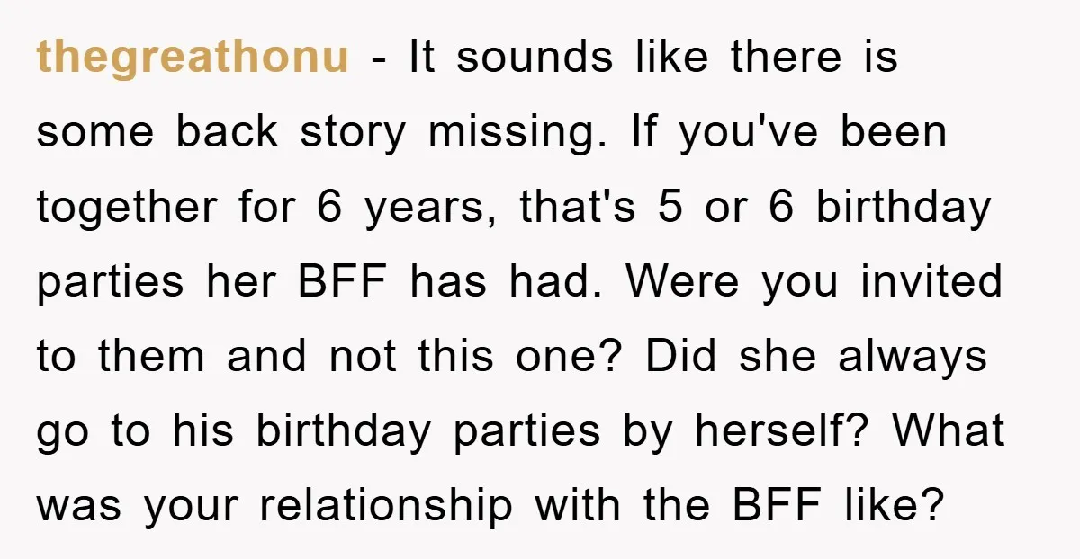 thegreathonu − It sounds like there is some back story missing. If you've been together for 6 years, that's 5 or 6 birthday parties her BFF has had. Were you...