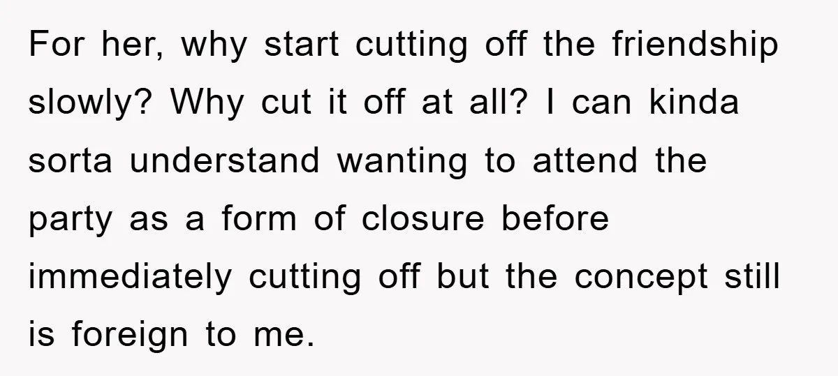 For her, why start cutting off the friendship slowly? Why cut it off at all? I can kinda sorta understand wanting to attend the party as a form of closure...