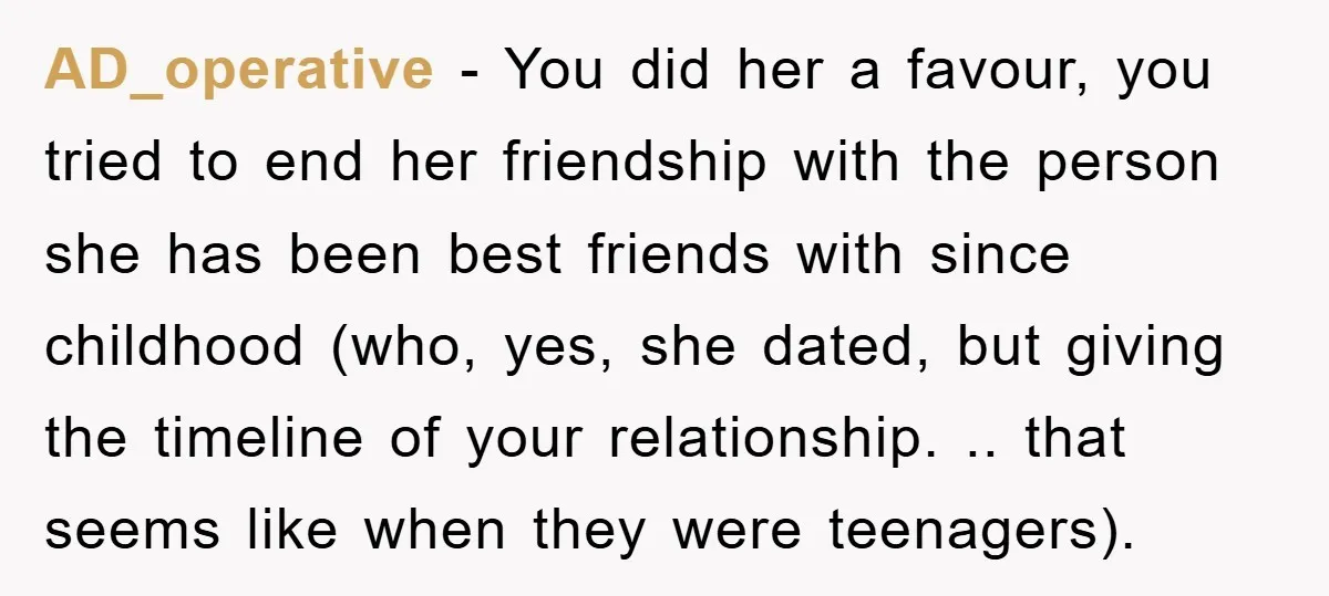 AD_operative − You did her a favour, you tried to end her friendship with the person she has been best friends with since childhood (who, yes, she dated, but giving...