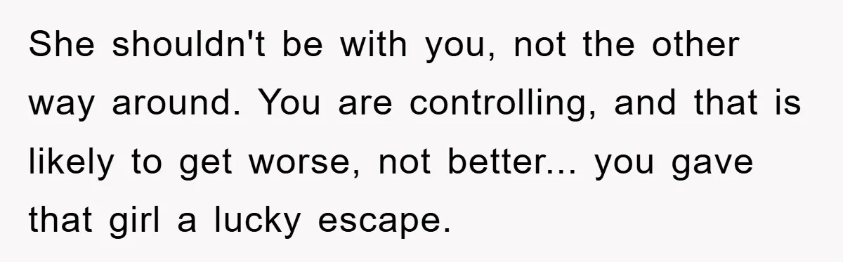 She shouldn't be with you, not the other way around. You are controlling, and that is likely to get worse, not better... you gave that girl a lucky escape.