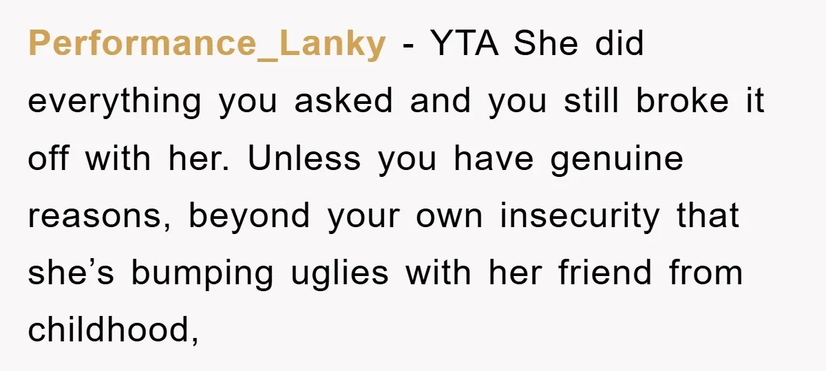 Performance_Lanky − YTA She did everything you asked and you still broke it off with her. Unless you have genuine reasons, beyond your own insecurity that she’s bumping uglies with...