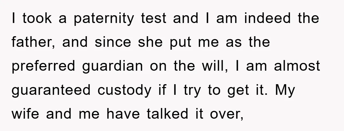 I took a paternity test and I am indeed the father, and since she put me as the preferred guardian on the will, I am almost guaranteed custody if I...