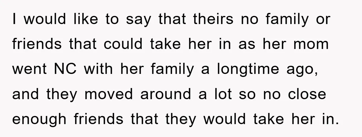 I would like to say that theirs no family or friends that could take her in as her mom went NC with her family a longtime ago, and they moved...