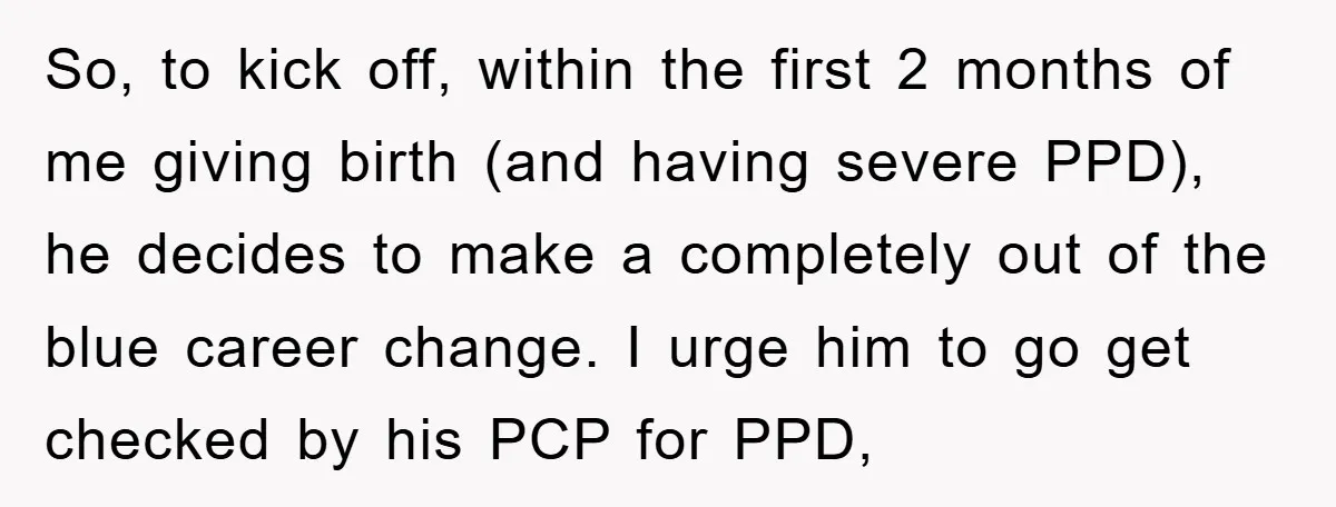 So, to kick off, within the first 2 months of me giving birth (and having severe PPD), he decides to make a completely out of the blue career change. I...