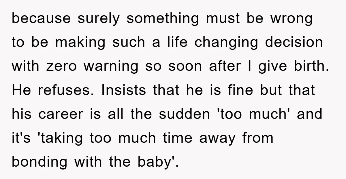 because surely something must be wrong to be making such a life changing decision with zero warning so soon after I give birth. He refuses. Insists that he is fine...