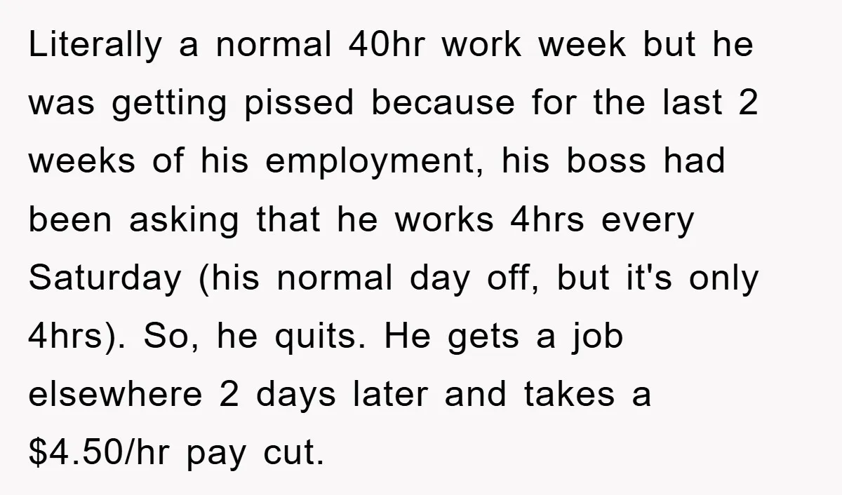Literally a normal 40hr work week but he was getting pissed because for the last 2 weeks of his employment, his boss had been asking that he works 4hrs every...