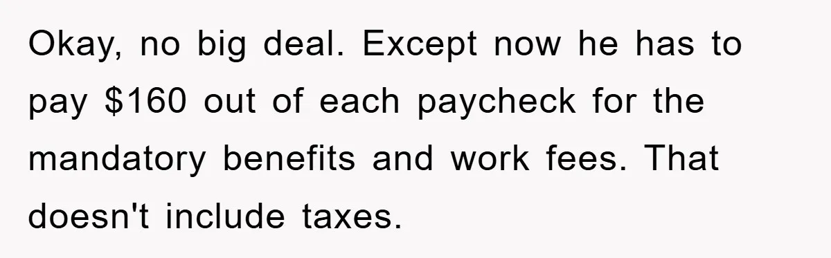 Okay, no big deal. Except now he has to pay $160 out of each paycheck for the mandatory benefits and work fees. That doesn't include taxes.