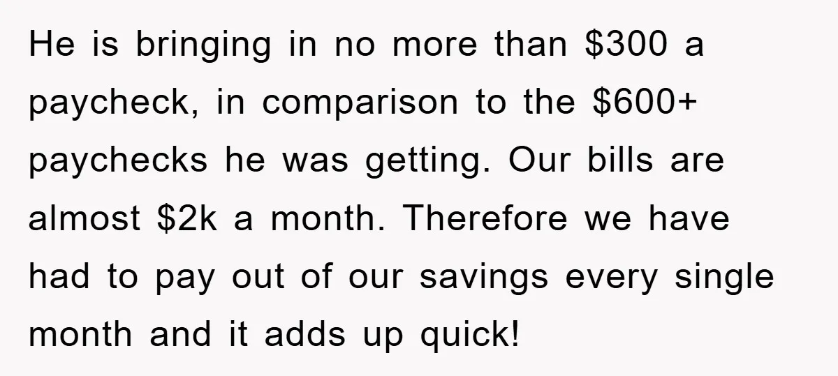 He is bringing in no more than $300 a paycheck, in comparison to the $600+ paychecks he was getting. Our bills are almost $2k a month. Therefore we have had...