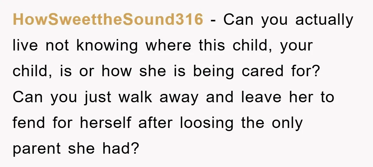 HowSweettheSound316 − Can you actually live not knowing where this child, your child, is or how she is being cared for? Can you just walk away and leave her to...