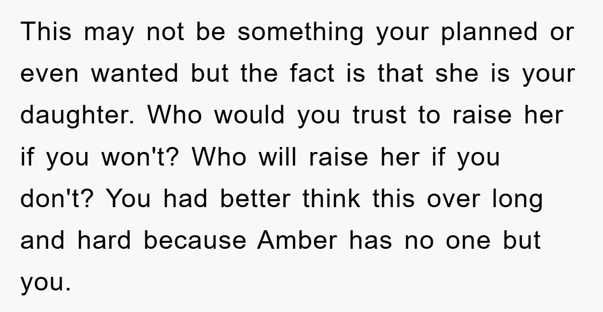 This may not be something your planned or even wanted but the fact is that she is your daughter. Who would you trust to raise her if you won't? Who...