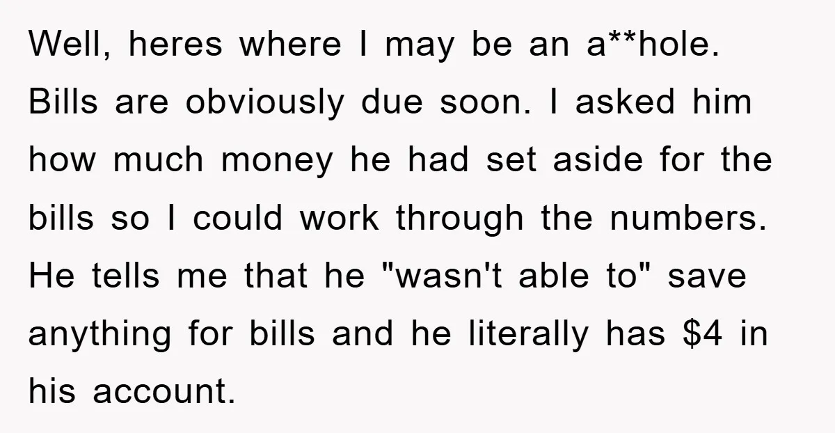 Well, heres where I may be an a**hole. Bills are obviously due soon. I asked him how much money he had set aside for the bills so I could work...
