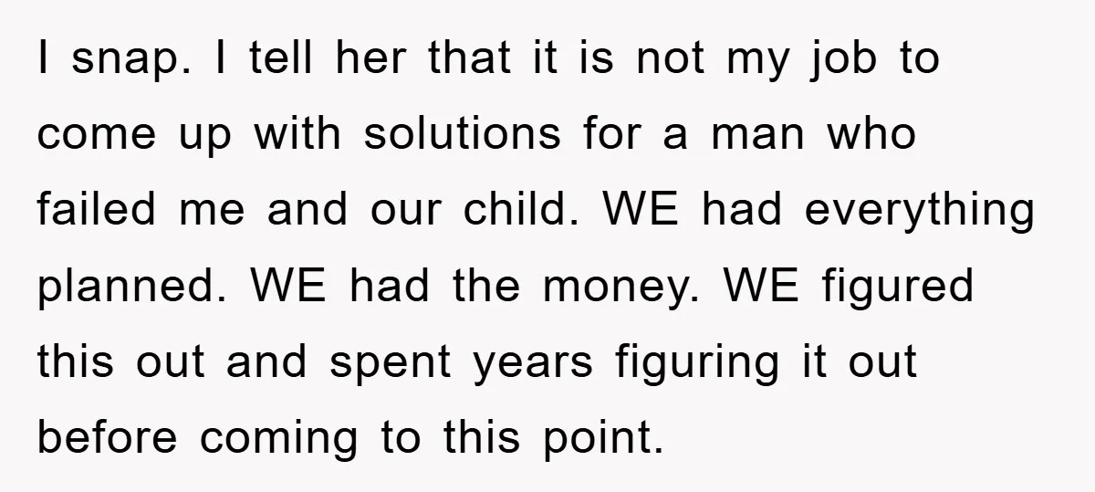 I snap. I tell her that it is not my job to come up with solutions for a man who failed me and our child. WE had everything planned. WE...