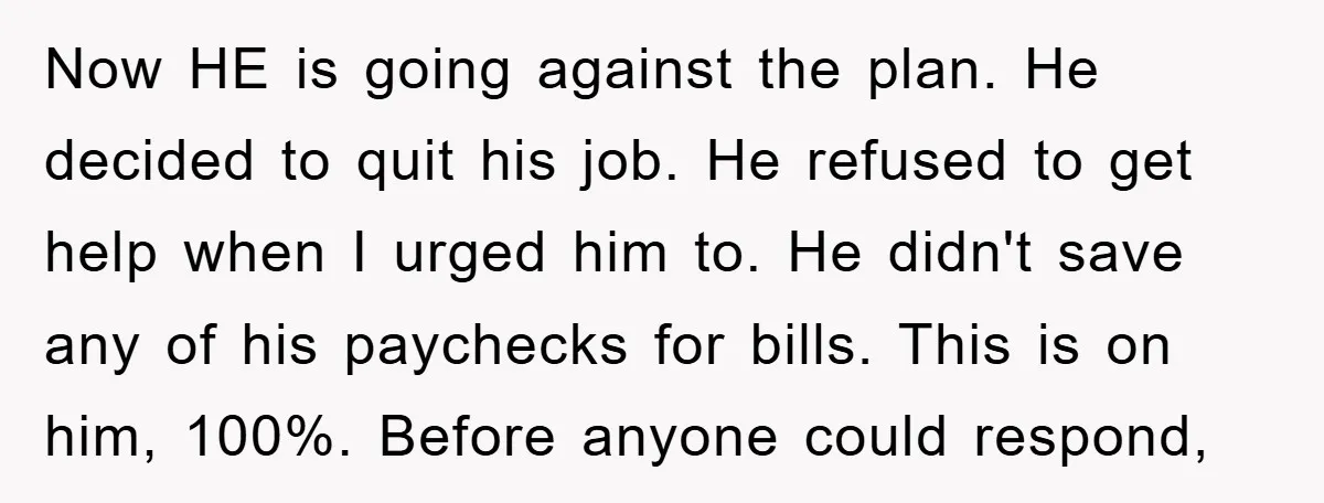 Now HE is going against the plan. He decided to quit his job. He refused to get help when I urged him to. He didn't save any of his paychecks...