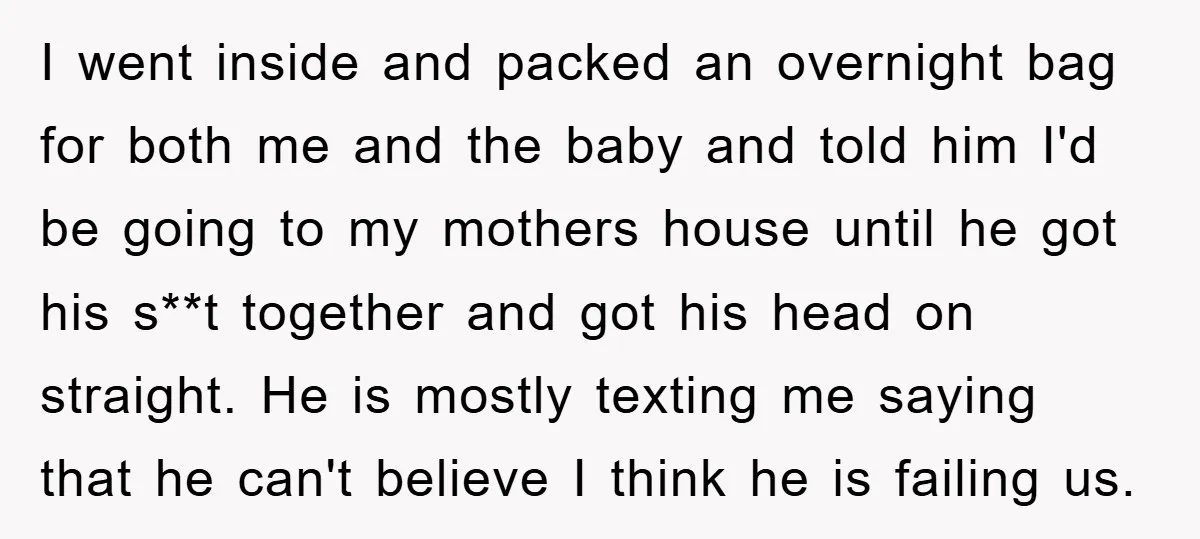 I went inside and packed an overnight bag for both me and the baby and told him I'd be going to my mothers house until he got his s**t together...