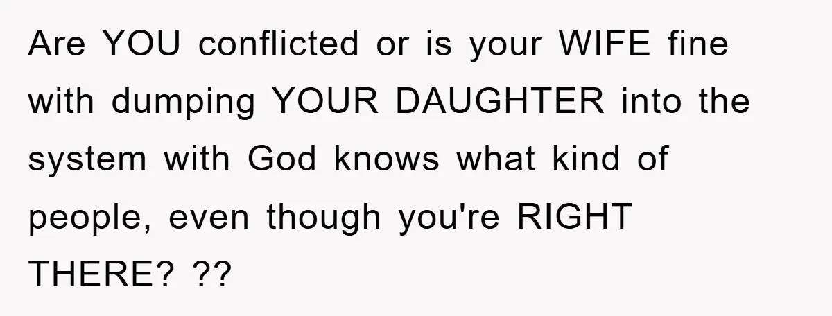 Are YOU conflicted or is your WIFE fine with dumping YOUR DAUGHTER into the system with God knows what kind of people, even though you're RIGHT THERE? ??