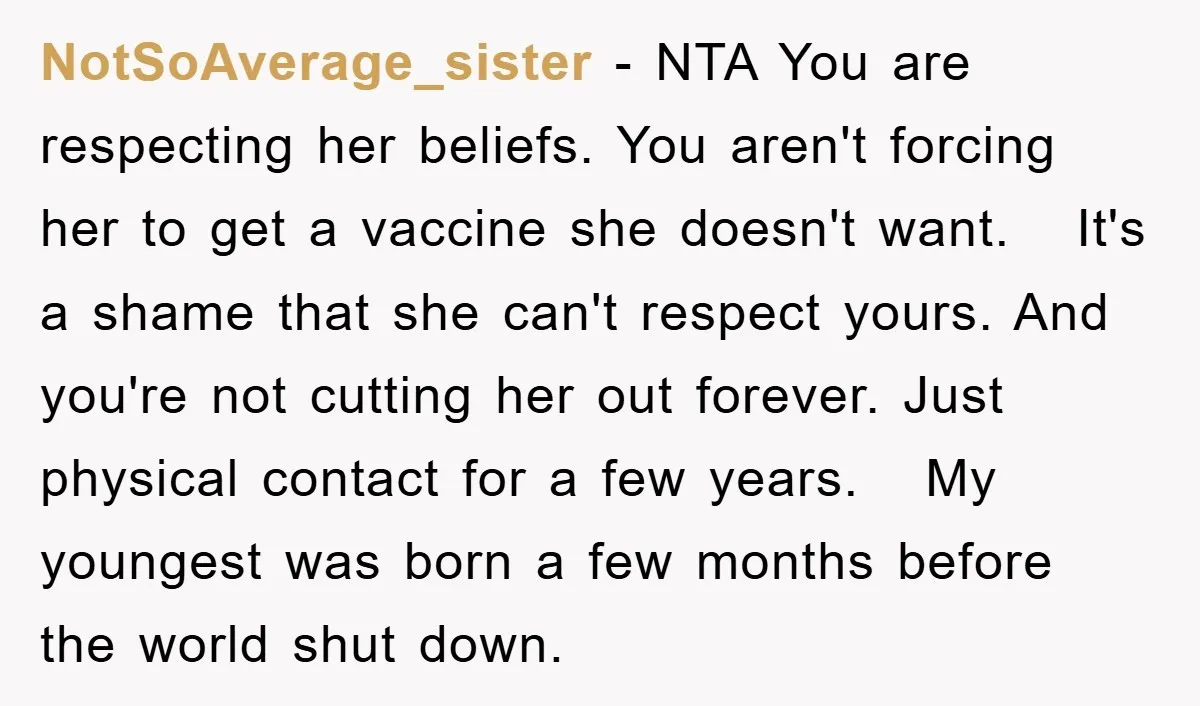 NotSoAverage_sister − NTA You are respecting her beliefs. You aren't forcing her to get a vaccine she doesn't want. It's a shame that she can't respect yours. And you're not...