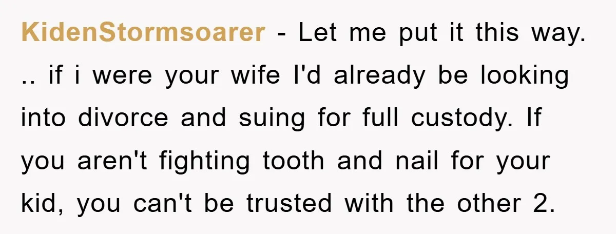 KidenStormsoarer − Let me put it this way. .. if i were your wife I'd already be looking into divorce and suing for full custody. If you aren't fighting tooth...